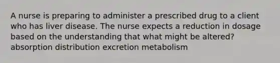 A nurse is preparing to administer a prescribed drug to a client who has liver disease. The nurse expects a reduction in dosage based on the understanding that what might be altered? absorption distribution excretion metabolism