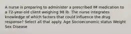 A nurse is preparing to administer a prescribed IM medication to a 72-year-old client weighing 98 lb. The nurse integrates knowledge of which factors that could influence the drug response? Select all that apply. Age Socioeconomic status Weight Sex Disease