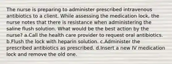 The nurse is preparing to administer prescribed intravenous antibiotics to a client. While assessing the medication lock, the nurse notes that there is resistance when administering the saline flush solution. What would be the best action by the nurse? a.Call the health care provider to request oral antibiotics. b.Flush the lock with heparin solution. c.Administer the prescribed antibiotics as prescribed. d.Insert a new IV medication lock and remove the old one.