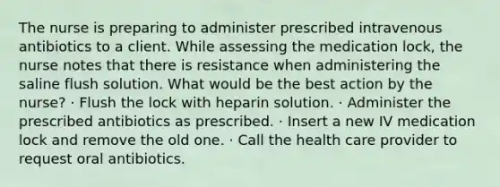The nurse is preparing to administer prescribed intravenous antibiotics to a client. While assessing the medication lock, the nurse notes that there is resistance when administering the saline flush solution. What would be the best action by the nurse? · Flush the lock with heparin solution. · Administer the prescribed antibiotics as prescribed. · Insert a new IV medication lock and remove the old one. · Call the health care provider to request oral antibiotics.