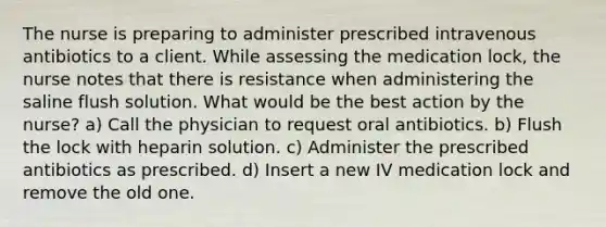 The nurse is preparing to administer prescribed intravenous antibiotics to a client. While assessing the medication lock, the nurse notes that there is resistance when administering the saline flush solution. What would be the best action by the nurse? a) Call the physician to request oral antibiotics. b) Flush the lock with heparin solution. c) Administer the prescribed antibiotics as prescribed. d) Insert a new IV medication lock and remove the old one.