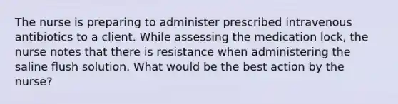 The nurse is preparing to administer prescribed intravenous antibiotics to a client. While assessing the medication lock, the nurse notes that there is resistance when administering the saline flush solution. What would be the best action by the nurse?