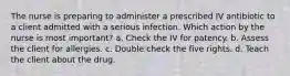 The nurse is preparing to administer a prescribed IV antibiotic to a client admitted with a serious infection. Which action by the nurse is most important? a. Check the IV for patency. b. Assess the client for allergies. c. Double check the five rights. d. Teach the client about the drug.