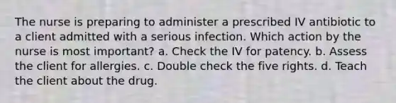 The nurse is preparing to administer a prescribed IV antibiotic to a client admitted with a serious infection. Which action by the nurse is most important? a. Check the IV for patency. b. Assess the client for allergies. c. Double check the five rights. d. Teach the client about the drug.