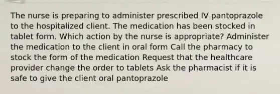 The nurse is preparing to administer prescribed IV pantoprazole to the hospitalized client. The medication has been stocked in tablet form. Which action by the nurse is appropriate? Administer the medication to the client in oral form Call the pharmacy to stock the form of the medication Request that the healthcare provider change the order to tablets Ask the pharmacist if it is safe to give the client oral pantoprazole