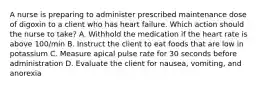 A nurse is preparing to administer prescribed maintenance dose of digoxin to a client who has heart failure. Which action should the nurse to take? A. Withhold the medication if the heart rate is above 100/min B. Instruct the client to eat foods that are low in potassium C. Measure apical pulse rate for 30 seconds before administration D. Evaluate the client for nausea, vomiting, and anorexia