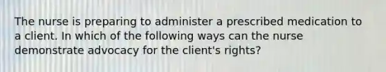 The nurse is preparing to administer a prescribed medication to a client. In which of the following ways can the nurse demonstrate advocacy for the client's rights?