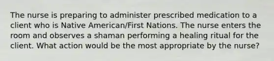 The nurse is preparing to administer prescribed medication to a client who is Native American/First Nations. The nurse enters the room and observes a shaman performing a healing ritual for the client. What action would be the most appropriate by the nurse?