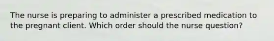 The nurse is preparing to administer a prescribed medication to the pregnant client. Which order should the nurse question?