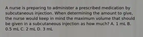 A nurse is preparing to administer a prescribed medication by subcutaneous injection. When determining the amount to give, the nurse would keep in mind the maximum volume that should be given in a subcutaneous injection as how much? A. 1 mL B. 0.5 mL C. 2 mL D. 3 mL