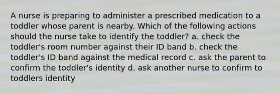 A nurse is preparing to administer a prescribed medication to a toddler whose parent is nearby. Which of the following actions should the nurse take to identify the toddler? a. check the toddler's room number against their ID band b. check the toddler's ID band against the medical record c. ask the parent to confirm the toddler's identity d. ask another nurse to confirm to toddlers identity