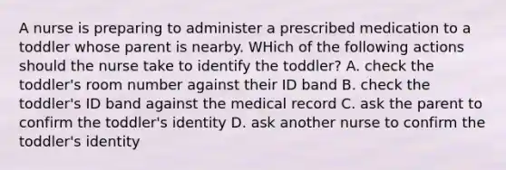 A nurse is preparing to administer a prescribed medication to a toddler whose parent is nearby. WHich of the following actions should the nurse take to identify the toddler? A. check the toddler's room number against their ID band B. check the toddler's ID band against the medical record C. ask the parent to confirm the toddler's identity D. ask another nurse to confirm the toddler's identity