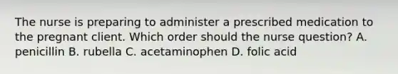 The nurse is preparing to administer a prescribed medication to the pregnant client. Which order should the nurse question? A. penicillin B. rubella C. acetaminophen D. folic acid