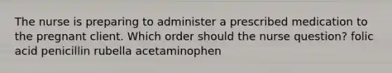 The nurse is preparing to administer a prescribed medication to the pregnant client. Which order should the nurse question? folic acid penicillin rubella acetaminophen