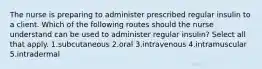 The nurse is preparing to administer prescribed regular insulin to a client. Which of the following routes should the nurse understand can be used to administer regular insulin? Select all that apply. 1.subcutaneous 2.oral 3.intravenous 4.intramuscular 5.intradermal