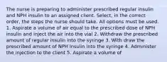 The nurse is preparing to administer prescribed regular insulin and NPH insulin to an assigned client. Select, in the correct order, the steps the nurse should take. All options must be used. 1. Aspirate a volume of air equal to the prescribed dose of NPH insulin and inject the air into the vial 2. Withdraw the prescribed amount of regular insulin into the syringe 3. With draw the prescribed amount of NPH insulin into the syringe 4. Administer the injection to the client 5. Aspirate a volume of