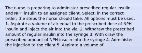 The nurse is preparing to administer prescribed regular insulin and NPH insulin to an assigned client. Select, in the correct order, the steps the nurse should take. All options must be used. 1. Aspirate a volume of air equal to the prescribed dose of NPH insulin and inject the air into the vial 2. Withdraw the prescribed amount of regular insulin into the syringe 3. With draw the prescribed amount of NPH insulin into the syringe 4. Administer the injection to the client 5. Aspirate a volume of