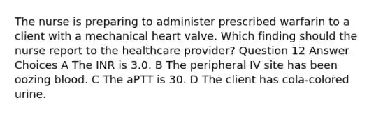 The nurse is preparing to administer prescribed warfarin to a client with a mechanical heart valve. Which finding should the nurse report to the healthcare provider? Question 12 Answer Choices A The INR is 3.0. B The peripheral IV site has been oozing blood. C The aPTT is 30. D The client has cola-colored urine.