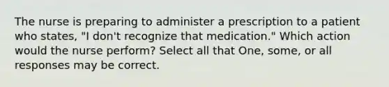 The nurse is preparing to administer a prescription to a patient who states, "I don't recognize that medication." Which action would the nurse perform? Select all that One, some, or all responses may be correct.