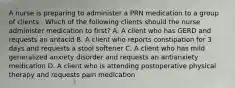 A nurse is preparing to administer a PRN medication to a group of clients . Which of the following clients should the nurse administer medication to first? A. A client who has GERD and requests an antacid B. A client who reports constipation for 3 days and requests a stool softener C. A client who has mild generalized anxiety disorder and requests an antianxiety medication D. A client who is attending postoperative physical therapy and requests pain medication