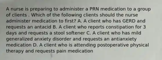 A nurse is preparing to administer a PRN medication to a group of clients . Which of the following clients should the nurse administer medication to first? A. A client who has GERD and requests an antacid B. A client who reports constipation for 3 days and requests a stool softener C. A client who has mild generalized anxiety disorder and requests an antianxiety medication D. A client who is attending postoperative physical therapy and requests pain medication