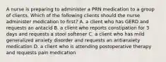 A nurse is preparing to administer a PRN medication to a group of clients. Which of the following clients should the nurse administer medication to first? A. a client who has GERD and requests an antacid B. a client who reports constipation for 3 days and requests a stool softener C. a client who has mild generalized anxiety disorder and requests an antianxiety medication D. a client who is attending postoperative therapy and requests pain medication