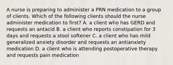 A nurse is preparing to administer a PRN medication to a group of clients. Which of the following clients should the nurse administer medication to first? A. a client who has GERD and requests an antacid B. a client who reports constipation for 3 days and requests a stool softener C. a client who has mild generalized anxiety disorder and requests an antianxiety medication D. a client who is attending postoperative therapy and requests pain medication