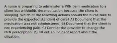 A nurse is preparing to administer a PRN pain medication to a client but withholds the medication because the client is sleeping. Which of the following actions should the nurse take to provide the expected standard of care? A) Document that the medication was not administered. B) Document that the client is not experiencing pain. C) Contact the provider to change the PRN prescription. D) Fill out an incident report about the situation.