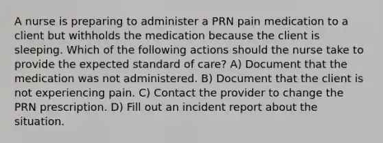 A nurse is preparing to administer a PRN pain medication to a client but withholds the medication because the client is sleeping. Which of the following actions should the nurse take to provide the expected standard of care? A) Document that the medication was not administered. B) Document that the client is not experiencing pain. C) Contact the provider to change the PRN prescription. D) Fill out an incident report about the situation.