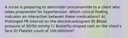 A nurse is preparing to administer procainamide to a client who takes propranolol for hypertension. Which clinical finding indicates an interaction between these medications? A) Prolonged PR interval on the electrocardiogram B) Blood pressure of 95/50 mmHg C) Butterfly-shaped rash on the client's face D) Platelet count of 100,000/mm³