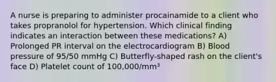 A nurse is preparing to administer procainamide to a client who takes propranolol for hypertension. Which clinical finding indicates an interaction between these medications? A) Prolonged PR interval on the electrocardiogram B) Blood pressure of 95/50 mmHg C) Butterfly-shaped rash on the client's face D) Platelet count of 100,000/mm³