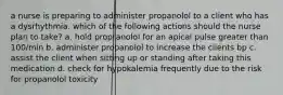 a nurse is preparing to administer propanolol to a client who has a dysrhythmia. which of the following actions should the nurse plan to take? a. hold propranolol for an apical pulse greater than 100/min b. administer propanolol to increase the clients bp c. assist the client when sitting up or standing after taking this medication d. check for hypokalemia frequently due to the risk for propanolol toxicity