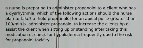 a nurse is preparing to administer propanolol to a client who has a dysrhythmia. which of the following actions should the nurse plan to take? a. hold propranolol for an apical pulse greater than 100/min b. administer propanolol to increase the clients bp c. assist the client when sitting up or standing after taking this medication d. check for hypokalemia frequently due to the risk for propanolol toxicity