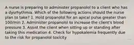 A nurse is preparing to administer propanolol to a client who has a dysrhythmia. Which of the following actions should the nurse plan to take? 1. Hold propanolol for an apical pulse greater than 100/min 2. Administer propanolol to increase the client's blood pressure 3. Assist the client when sitting up or standing after taking this medication 4. Check for hypokalemia frequently due to the risk for propanolol toxicity