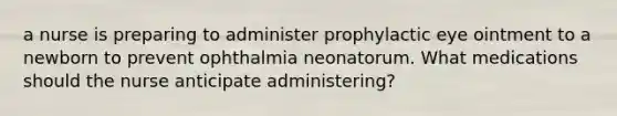 a nurse is preparing to administer prophylactic eye ointment to a newborn to prevent ophthalmia neonatorum. What medications should the nurse anticipate administering?