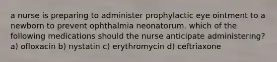 a nurse is preparing to administer prophylactic eye ointment to a newborn to prevent ophthalmia neonatorum. which of the following medications should the nurse anticipate administering? a) ofloxacin b) nystatin c) erythromycin d) ceftriaxone