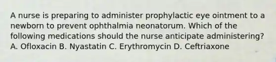 A nurse is preparing to administer prophylactic eye ointment to a newborn to prevent ophthalmia neonatorum. Which of the following medications should the nurse anticipate administering? A. Ofloxacin B. Nyastatin C. Erythromycin D. Ceftriaxone