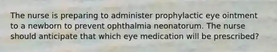 The nurse is preparing to administer prophylactic eye ointment to a newborn to prevent ophthalmia neonatorum. The nurse should anticipate that which eye medication will be prescribed?