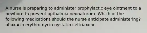 A nurse is preparing to administer prophylactic eye ointment to a newborn to prevent opthalmia neonatorum. Which of the following medications should the nurse anticipate administering? ofloxacin erythromycin nystatin ceftriaxone