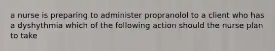 a nurse is preparing to administer propranolol to a client who has a dyshythmia which of the following action should the nurse plan to take