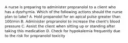 A nurse is preparing to administer propranolol to a client who has a dysrhymia. Which of the following actions should the nurse plan to take? A. Hold propanolol for an apical pulse greater than 100/min B. Administer propranolol to increase the client's blood pressure C. Assist the client when sitting up or standing after taking this medication D. Check for hypokalemia frequently due to the risk for propranolol toxicity