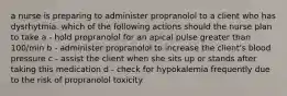 a nurse is preparing to administer propranolol to a client who has dysrhytmia. which of the following actions should the nurse plan to take a - hold propranolol for an apical pulse greater than 100/min b - administer propranolol to increase the client's blood pressure c - assist the client when she sits up or stands after taking this medication d - check for hypokalemia frequently due to the risk of propranolol toxicity