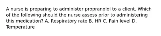 A nurse is preparing to administer propranolol to a client. Which of the following should the nurse assess prior to administering this medication? A. Respiratory rate B. HR C. Pain level D. Temperature