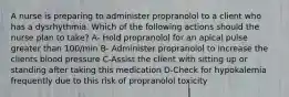 A nurse is preparing to administer propranolol to a client who has a dysrhythmia. Which of the following actions should the nurse plan to take? A- Hold propranolol for an apical pulse greater than 100/min B- Administer propranolol to increase the clients blood pressure C-Assist the client with sitting up or standing after taking this medication D-Check for hypokalemia frequently due to this risk of propranolol toxicity