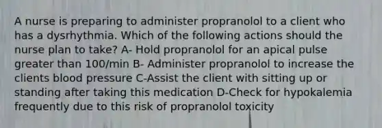 A nurse is preparing to administer propranolol to a client who has a dysrhythmia. Which of the following actions should the nurse plan to take? A- Hold propranolol for an apical pulse greater than 100/min B- Administer propranolol to increase the clients blood pressure C-Assist the client with sitting up or standing after taking this medication D-Check for hypokalemia frequently due to this risk of propranolol toxicity