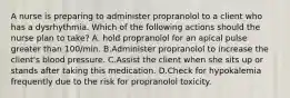 A nurse is preparing to administer propranolol to a client who has a dysrhythmia. Which of the following actions should the nurse plan to take? A. hold propranolol for an apical pulse greater than 100/min. B.Administer propranolol to increase the client's blood pressure. C.Assist the client when she sits up or stands after taking this medication. D.Check for hypokalemia frequently due to the risk for propranolol toxicity.