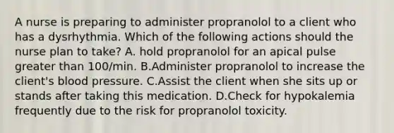 A nurse is preparing to administer propranolol to a client who has a dysrhythmia. Which of the following actions should the nurse plan to take? A. hold propranolol for an apical pulse greater than 100/min. B.Administer propranolol to increase the client's blood pressure. C.Assist the client when she sits up or stands after taking this medication. D.Check for hypokalemia frequently due to the risk for propranolol toxicity.