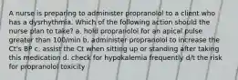 A nurse is preparing to administer propranolol to a client who has a dysrhythmia. Which of the following action should the nurse plan to take? a. hold propranolol for an apical pulse greater than 100/min b. administer propranolol to increase the Ct's BP c. assist the Ct when sitting up or standing after taking this medication d. check for hypokalemia frequently d/t the risk for propranolol toxicity