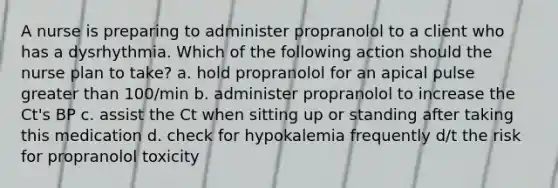 A nurse is preparing to administer propranolol to a client who has a dysrhythmia. Which of the following action should the nurse plan to take? a. hold propranolol for an apical pulse greater than 100/min b. administer propranolol to increase the Ct's BP c. assist the Ct when sitting up or standing after taking this medication d. check for hypokalemia frequently d/t the risk for propranolol toxicity