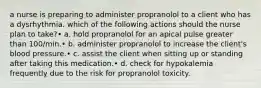 a nurse is preparing to administer propranolol to a client who has a dysrhythmia. which of the following actions should the nurse plan to take?• a. hold propranolol for an apical pulse greater than 100/min.• b. administer propranolol to increase the client's blood pressure.• c. assist the client when sitting up or standing after taking this medication.• d. check for hypokalemia frequently due to the risk for propranolol toxicity.